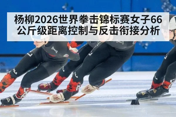 杨柳2026世界拳击锦标赛女子66公斤级距离控制与反击衔接分析